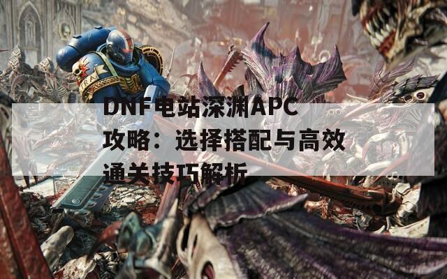 DNF电站深渊APC攻略：选择搭配与高效通关技巧解析