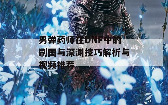 男弹药师在DNF中的刷图与深渊技巧解析与视频推荐