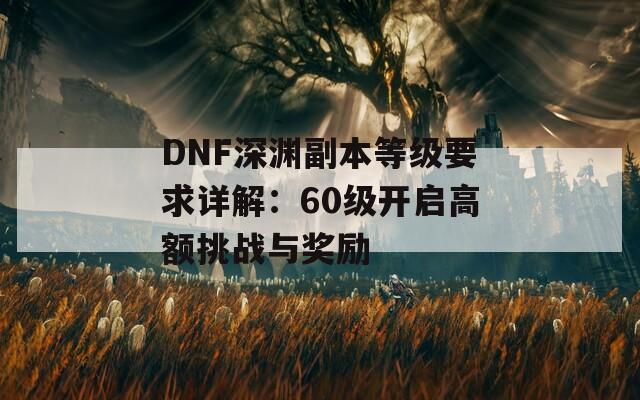 DNF深渊副本等级要求详解：60级开启高额挑战与奖励