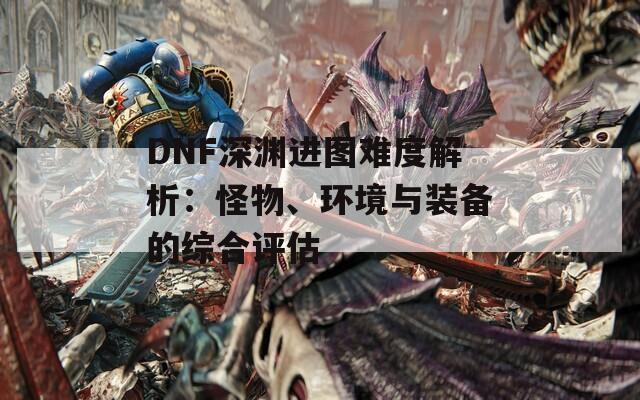 DNF深渊进图难度解析：怪物、环境与装备的综合评估