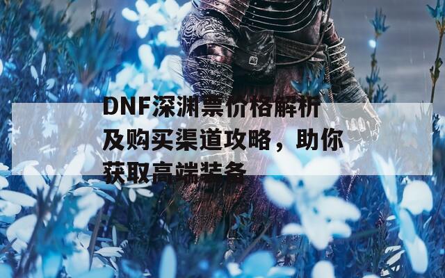 DNF深渊票价格解析及购买渠道攻略，助你获取高端装备