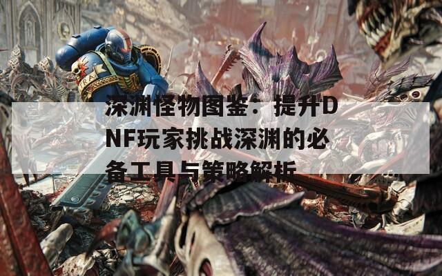 深渊怪物图鉴：提升DNF玩家挑战深渊的必备工具与策略解析