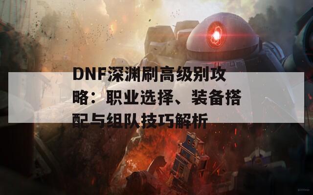 DNF深渊刷高级别攻略：职业选择、装备搭配与组队技巧解析