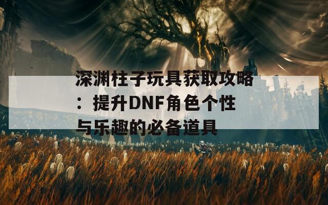 深渊柱子玩具获取攻略：提升DNF角色个性与乐趣的必备道具