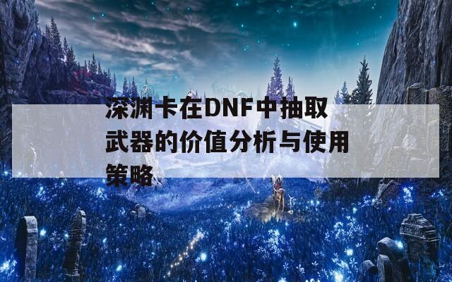 深渊卡在DNF中抽取武器的价值分析与使用策略