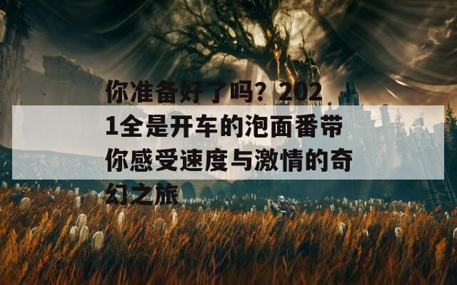 你准备好了吗？2021全是开车的泡面番带你感受速度与激情的奇幻之旅