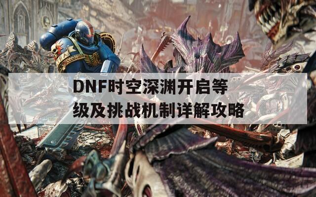 DNF时空深渊开启等级及挑战机制详解攻略