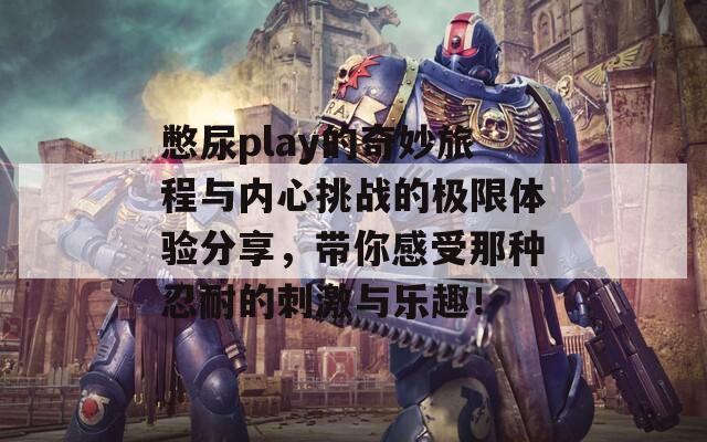 憋尿play的奇妙旅程与内心挑战的极限体验分享，带你感受那种忍耐的刺激与乐趣！