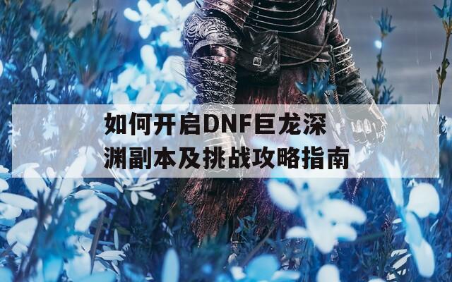 如何开启DNF巨龙深渊副本及挑战攻略指南