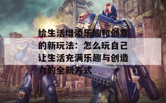 给生活增添乐趣和创意的新玩法：怎么玩自己让生活充满乐趣与创造力的全新方式