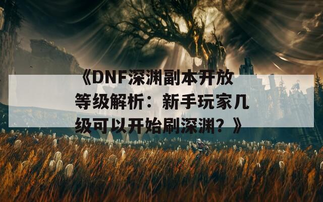 《DNF深渊副本开放等级解析：新手玩家几级可以开始刷深渊？》