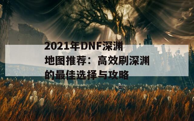 2021年DNF深渊地图推荐：高效刷深渊的最佳选择与攻略