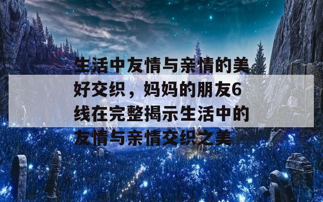 生活中友情与亲情的美好交织，妈妈的朋友6线在完整揭示生活中的友情与亲情交织之美