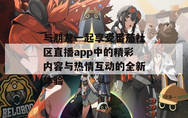 与朋友一起享受番茄社区直播app中的精彩内容与热情互动的全新体验