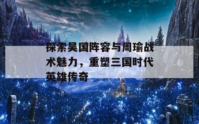 探索吴国阵容与周瑜战术魅力，重塑三国时代英雄传奇