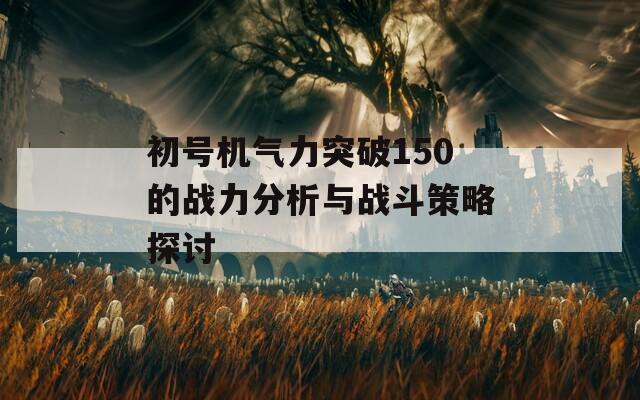 初号机气力突破150的战力分析与战斗策略探讨