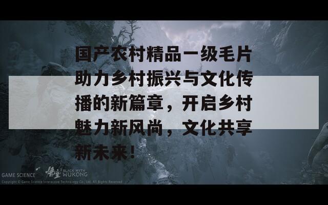 国产农村精品一级毛片助力乡村振兴与文化传播的新篇章，开启乡村魅力新风尚，文化共享新未来！