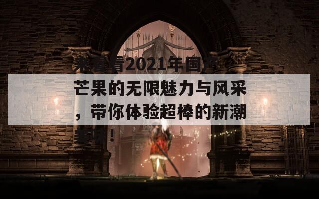 来看看2021年国产芒果的无限魅力与风采，带你体验超棒的新潮美味！