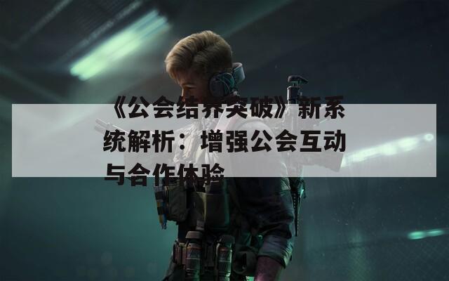 《公会结界突破》新系统解析：增强公会互动与合作体验