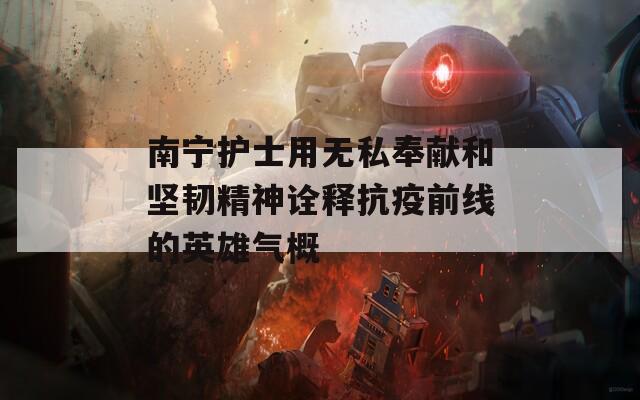 南宁护士用无私奉献和坚韧精神诠释抗疫前线的英雄气概