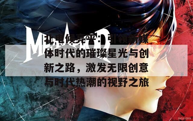 北电候亮平：引领新媒体时代的璀璨星光与创新之路，激发无限创意与时代热潮的视野之旅