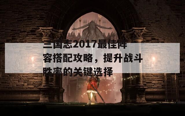 三国志2017最佳阵容搭配攻略，提升战斗胜率的关键选择