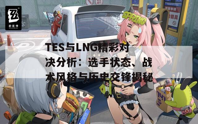 TES与LNG精彩对决分析：选手状态、战术风格与历史交锋揭秘