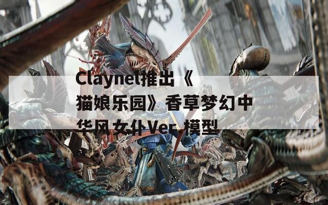 Claynel推出《猫娘乐园》香草梦幻中华风女仆Ver.模型