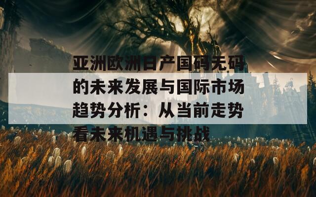 亚洲欧洲日产国码无码的未来发展与国际市场趋势分析：从当前走势看未来机遇与挑战