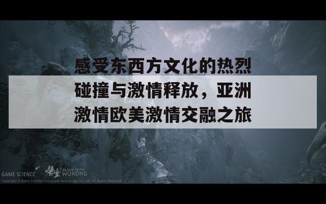 感受东西方文化的热烈碰撞与激情释放，亚洲激情欧美激情交融之旅。