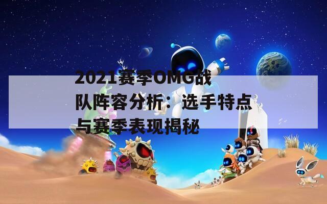 2021赛季OMG战队阵容分析：选手特点与赛季表现揭秘