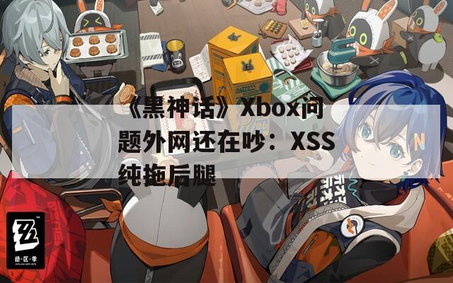 《黑神话》Xbox问题外网还在吵：XSS纯拖后腿