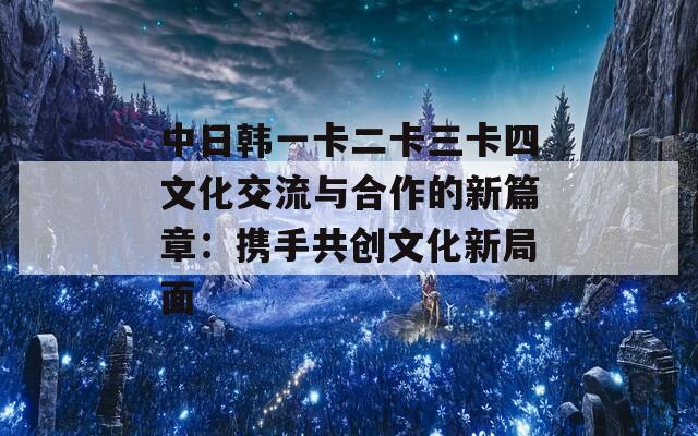 中日韩一卡二卡三卡四文化交流与合作的新篇章：携手共创文化新局面