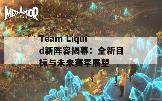 Team Liquid新阵容揭幕：全新目标与未来赛季展望