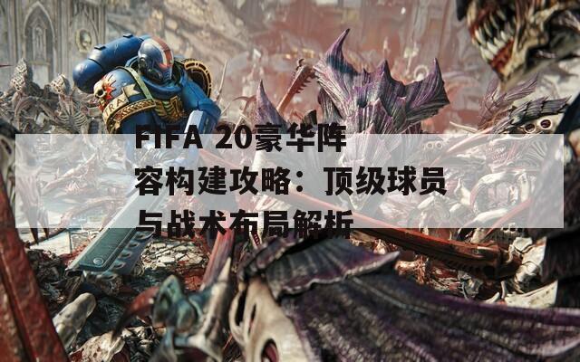 FIFA 20豪华阵容构建攻略：顶级球员与战术布局解析