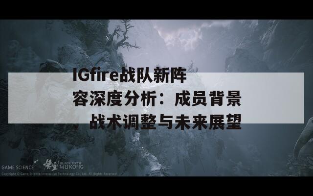 IGfire战队新阵容深度分析：成员背景、战术调整与未来展望