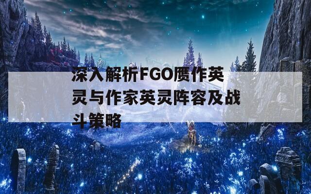 深入解析FGO赝作英灵与作家英灵阵容及战斗策略