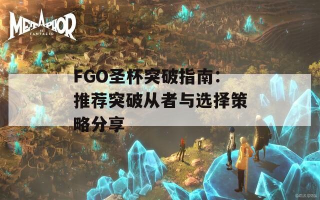 FGO圣杯突破指南：推荐突破从者与选择策略分享