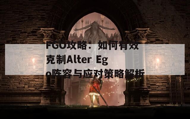 FGO攻略：如何有效克制Alter Ego阵容与应对策略解析