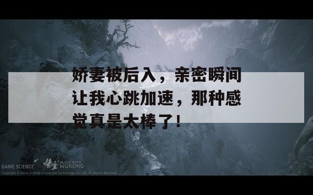 娇妻被后入，亲密瞬间让我心跳加速，那种感觉真是太棒了！