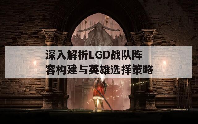 深入解析LGD战队阵容构建与英雄选择策略