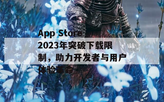 App Store 2023年突破下载限制，助力开发者与用户体验革命