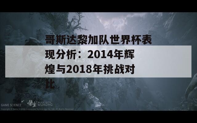 哥斯达黎加队世界杯表现分析：2014年辉煌与2018年挑战对比