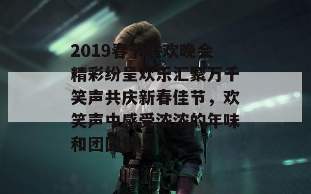 2019春节联欢晚会精彩纷呈欢乐汇聚万千笑声共庆新春佳节，欢笑声中感受浓浓的年味和团圆情。