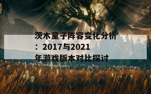 茨木童子阵容变化分析：2017与2021年游戏版本对比探讨