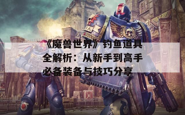 《魔兽世界》钓鱼道具全解析：从新手到高手必备装备与技巧分享