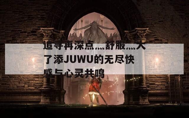 追寻再深点灬舒服灬大了添JUWU的无尽快感与心灵共鸣