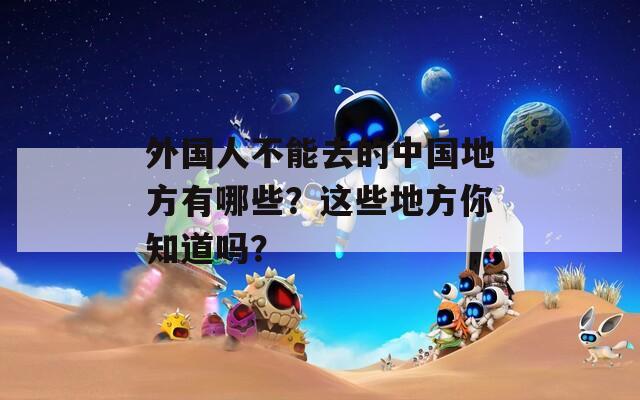 外国人不能去的中国地方有哪些？这些地方你知道吗？