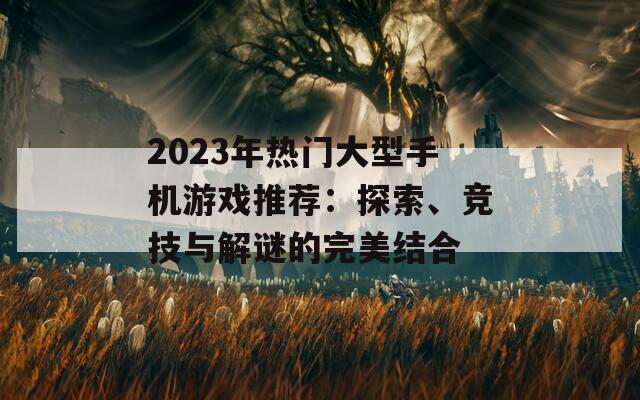 2023年热门大型手机游戏推荐：探索、竞技与解谜的完美结合