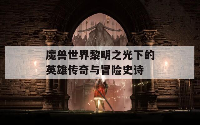 魔兽世界黎明之光下的英雄传奇与冒险史诗